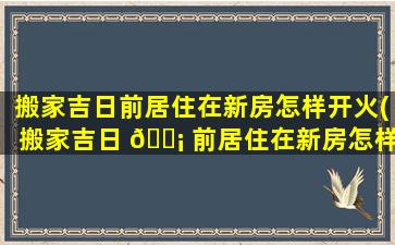 搬家吉日前居住在新房怎样开火(搬家吉日 🐡 前居住在新房怎样开火 🍁 入宅)